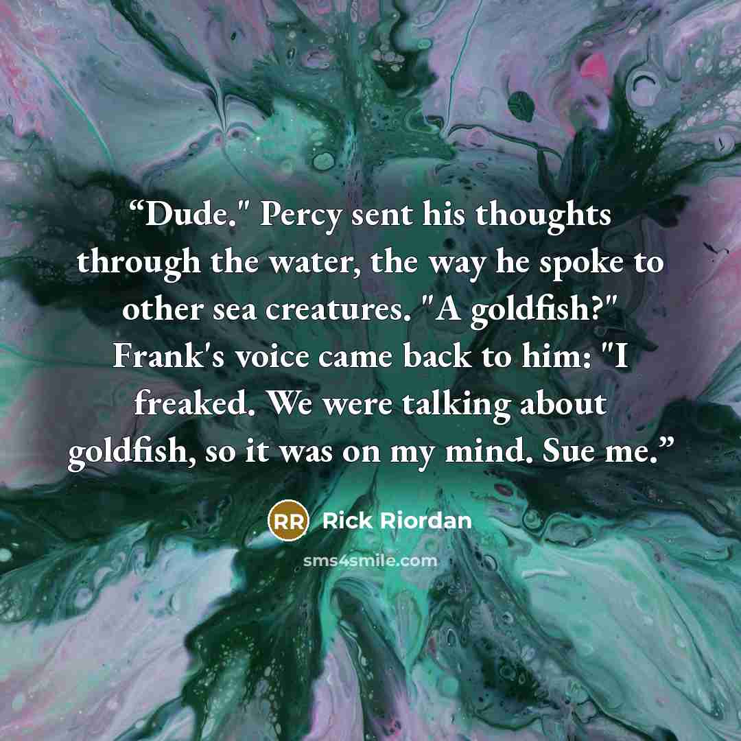 “Dude." Percy sent his thoughts through the water, the way he spoke to other sea creatures. "A goldfish?" Frank's voice came back to him: "I freaked. We were talking about goldfish, so it was on my mind. Sue me.” quote by Rick Riordan