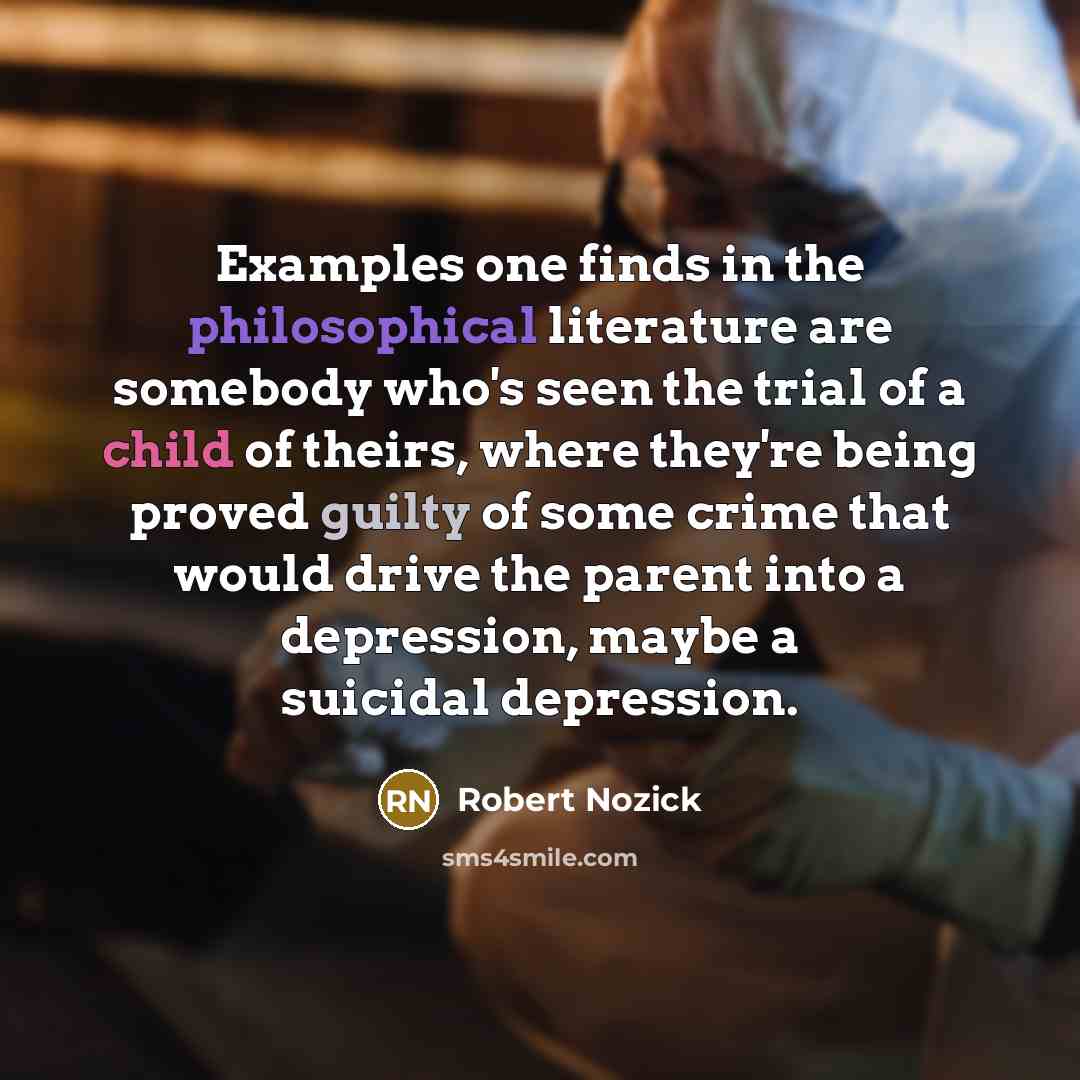 “Examples one finds in the philosophical literature are somebody who's seen the trial of a child of theirs, where they're being proved guilty of some crime that would drive the parent into a depression, maybe a suicidal depression.” quote by Robert Nozick