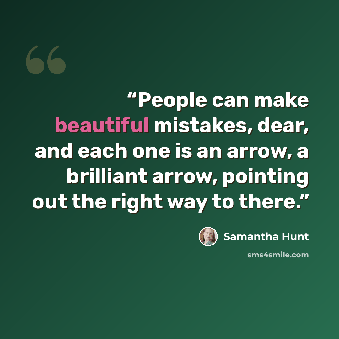 “People can make beautiful mistakes, dear, and each one is an arrow, a brilliant arrow, pointing out the right way to there.” quote by Samantha Hunt