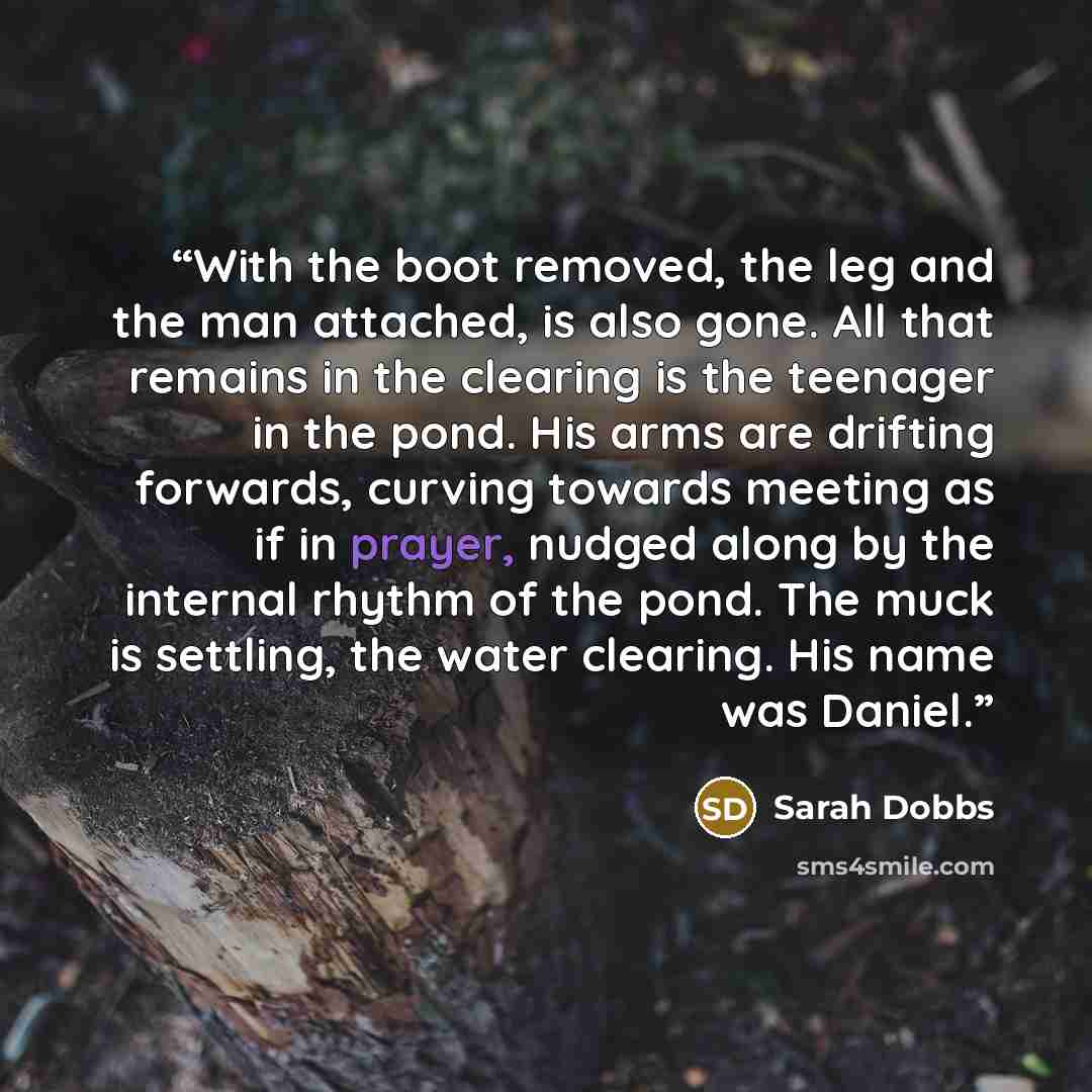 “With the boot removed, the leg and the man attached, is also gone. All that remains in the clearing is the teenager in the pond. His arms are drifting forwards, curving towards meeting as if in prayer, nudged along by the internal rhythm of the pond. The muck is settling, the water clearing. His…” quote by Sarah Dobbs