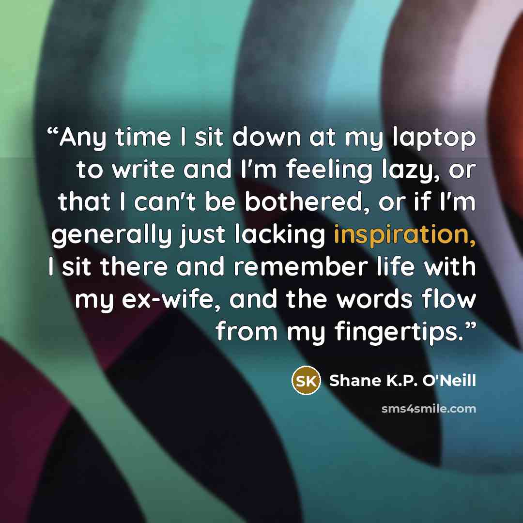 “Any time I sit down at my laptop to write and I'm feeling lazy, or that I can't be bothered, or if I'm generally just lacking inspiration, I sit there and remember life with my ex-wife, and the words flow from my fingertips.” quote by Shane K.P. O'Neill