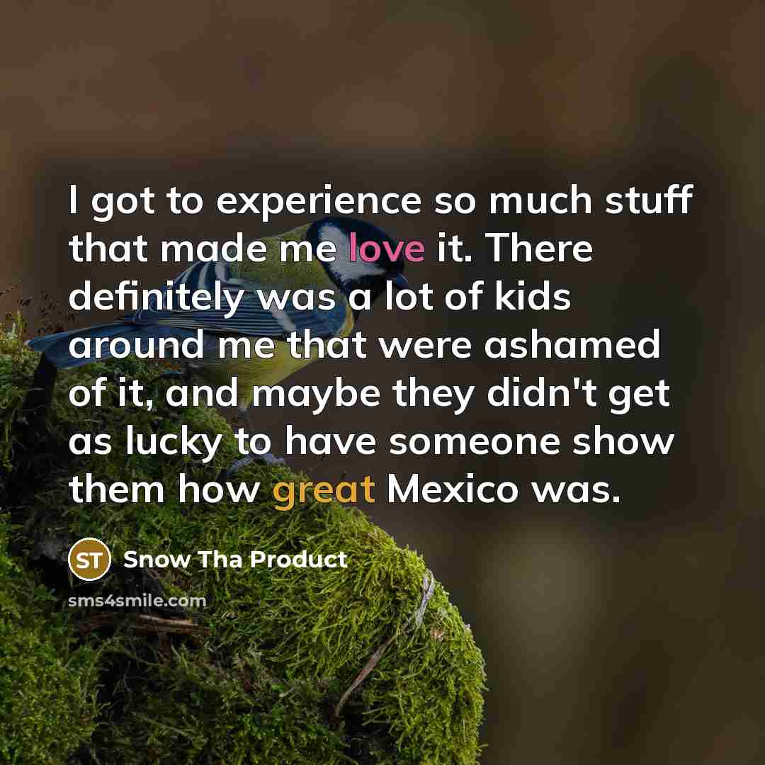 “I got to experience so much stuff that made me love it. There definitely was a lot of kids around me that were ashamed of it, and maybe they didn't get as lucky to have someone show them how great Mexico was.” quote by Snow Tha Product