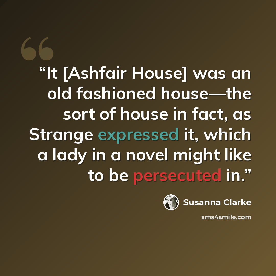 “It [Ashfair House] was an old fashioned house—the sort of house in fact, as Strange expressed it, which a lady in a novel might like to be persecuted in.” quote by Susanna Clarke