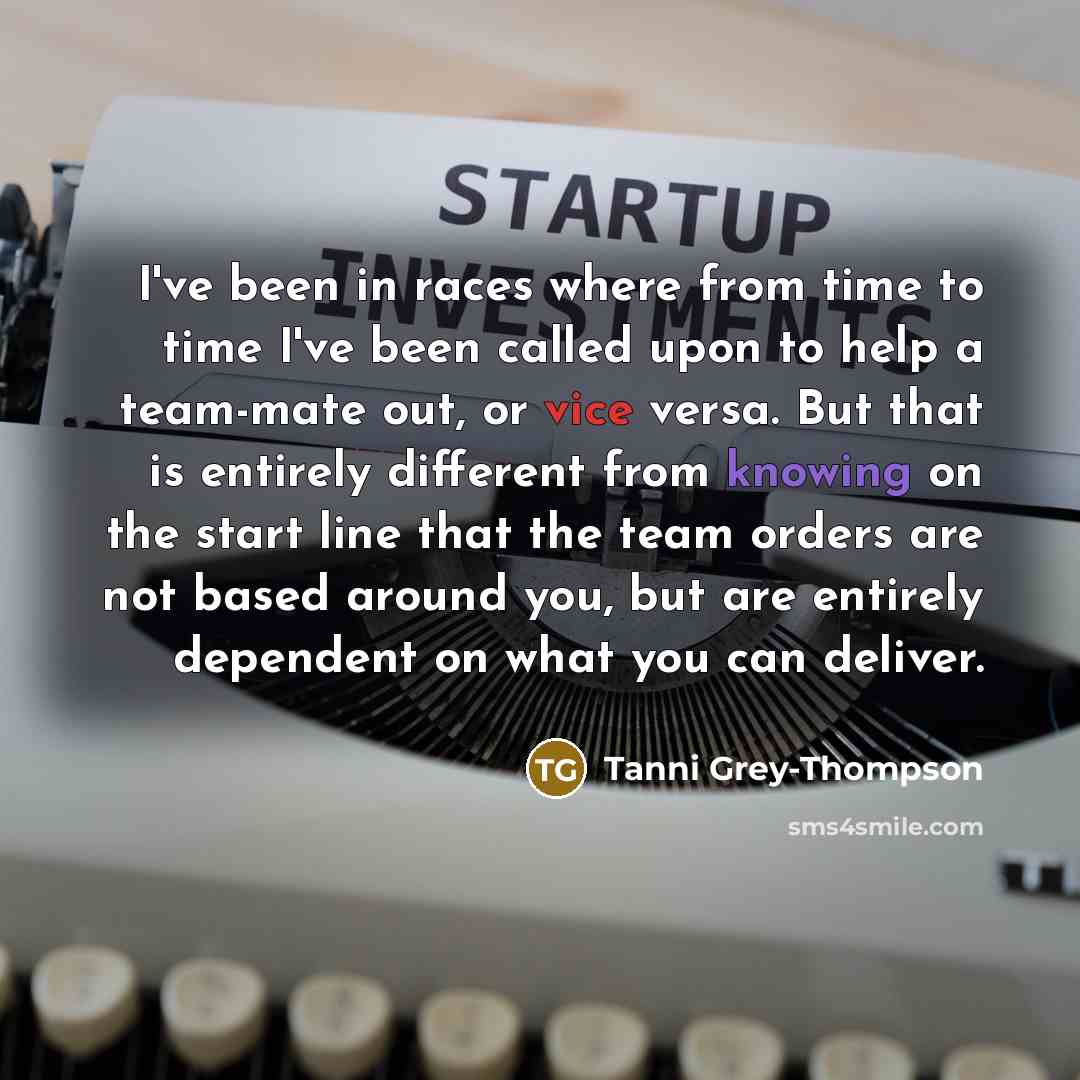 “I've been in races where from time to time I've been called upon to help a team-mate out, or vice versa. But that is entirely different from knowing on the start line that the team orders are not based around you, but are entirely dependent on what you can deliver.” quote by Tanni Grey-Thompson