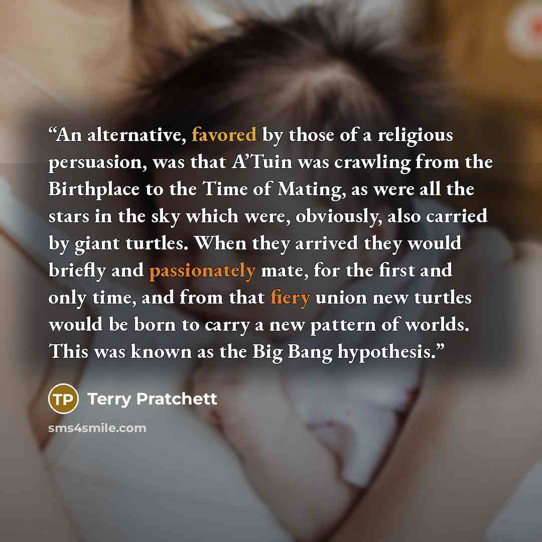 “An alternative, favored by those of a religious persuasion, was that A’Tuin was crawling from the Birthplace to the Time of Mating, as were all the stars in the sky which were, obviously, also carried by giant turtles. When they arrived they would briefly and passionately mate, for the first and…” quote by Terry Pratchett