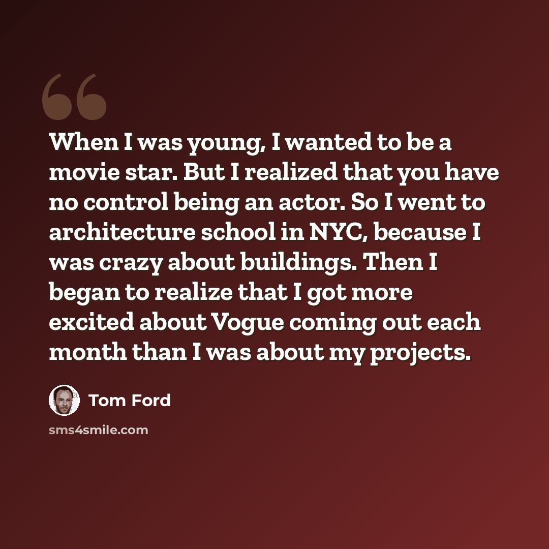 “When I was young, I wanted to be a movie star. But I realized that you have no control being an actor. So I went to architecture school in NYC, because I was crazy about buildings. Then I began to realize that I got more excited about Vogue coming out each month than I was about my projects.” quote by Tom Ford