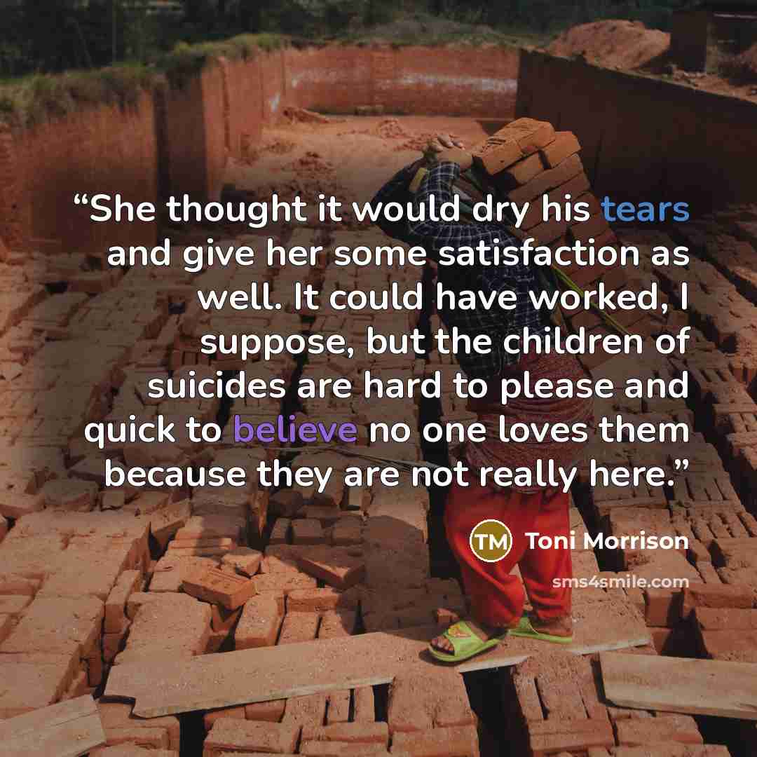 “She thought it would dry his tears and give her some satisfaction as well. It could have worked, I suppose, but the children of suicides are hard to please and quick to believe no one loves them because they are not really here.” quote by Toni Morrison