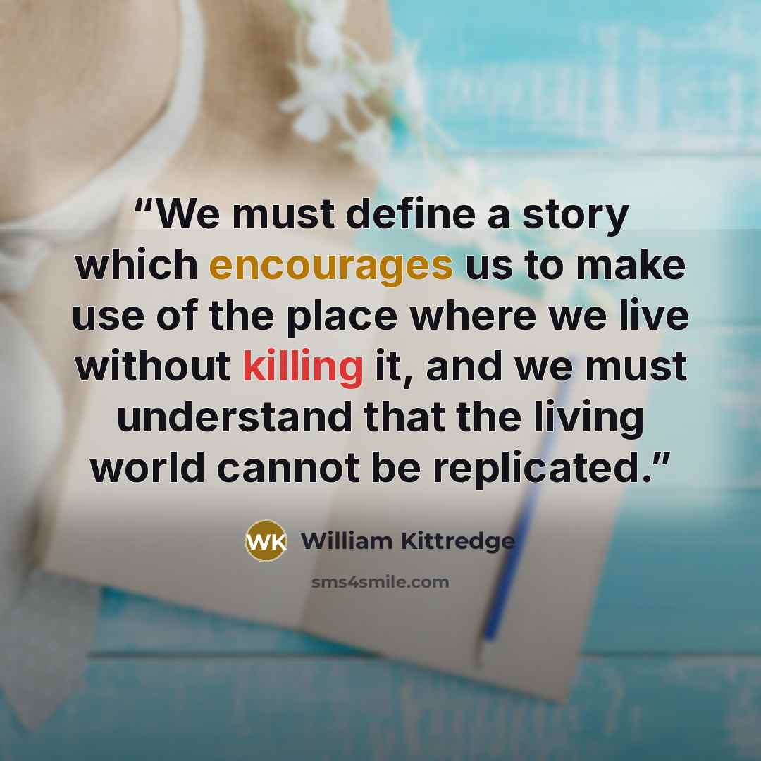 “We must define a story which encourages us to make use of the place where we live without killing it, and we must understand that the living world cannot be replicated.” quote by William Kittredge
