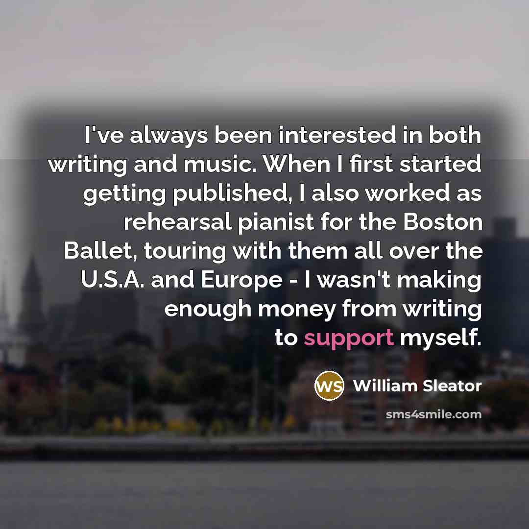 “I've always been interested in both writing and music. When I first started getting published, I also worked as rehearsal pianist for the Boston Ballet, touring with them all over the U.S.A. and Europe - I wasn't making enough money from writing to support myself.” quote by William Sleator