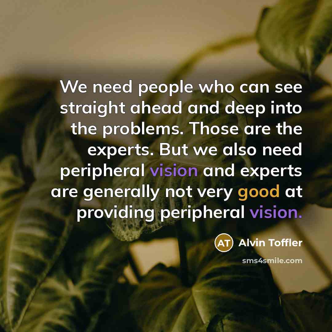 “We need people who can see straight ahead and deep into the problems. Those are the experts. But we also need peripheral vision and experts are generally not very good at providing peripheral vision.” quote by Alvin Toffler