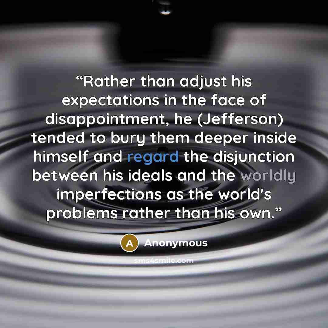 “Rather than adjust his expectations in the face of disappointment, he (Jefferson) tended to bury them deeper inside himself and regard the disjunction between his ideals and the worldly imperfections as the world's problems rather than his own.” quote by Anonymous