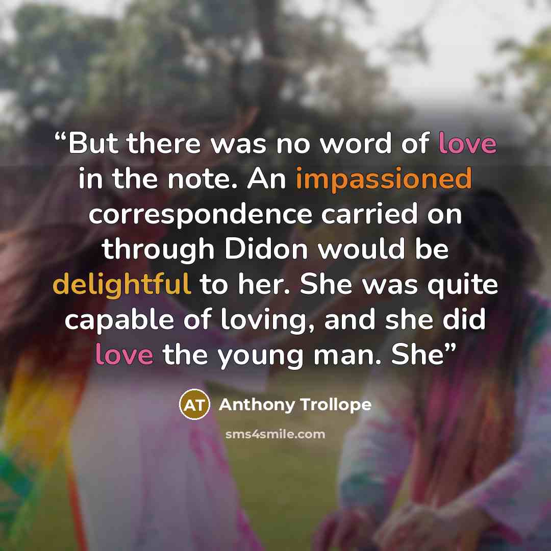 “But there was no word of love in the note. An impassioned correspondence carried on through Didon would be delightful to her. She was quite capable of loving, and she did love the young man. She” quote by Anthony Trollope