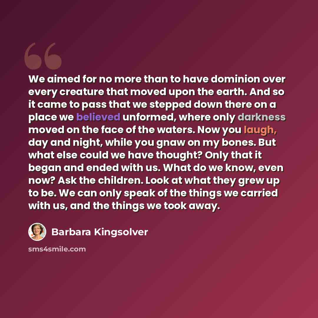 “We aimed for no more than to have dominion over every creature that moved upon the earth. And so it came to pass that we stepped down there on a place we believed unformed, where only darkness moved on the face of the waters. Now you laugh, day and night, while you gnaw on my bones. But what else…” quote by Barbara Kingsolver