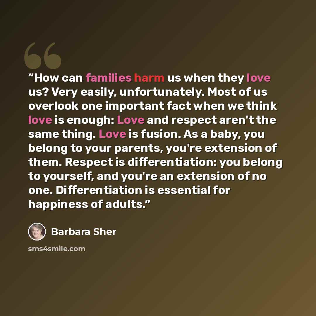 “How can families harm us when they love us? Very easily, unfortunately. Most of us overlook one important fact when we think love is enough: Love and respect aren't the same thing. Love is fusion. As a baby, you belong to your parents, you're extension of them. Respect is differentiation: you…” quote by Barbara Sher