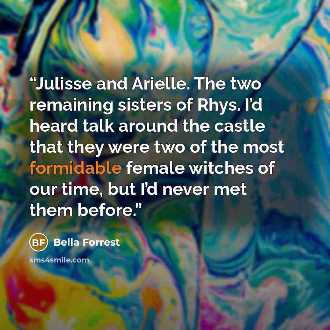 “Julisse and Arielle. The two remaining sisters of Rhys. I’d heard talk around the castle that they were two of the most formidable female witches of our time, but I’d never met them before.” quote by Bella Forrest