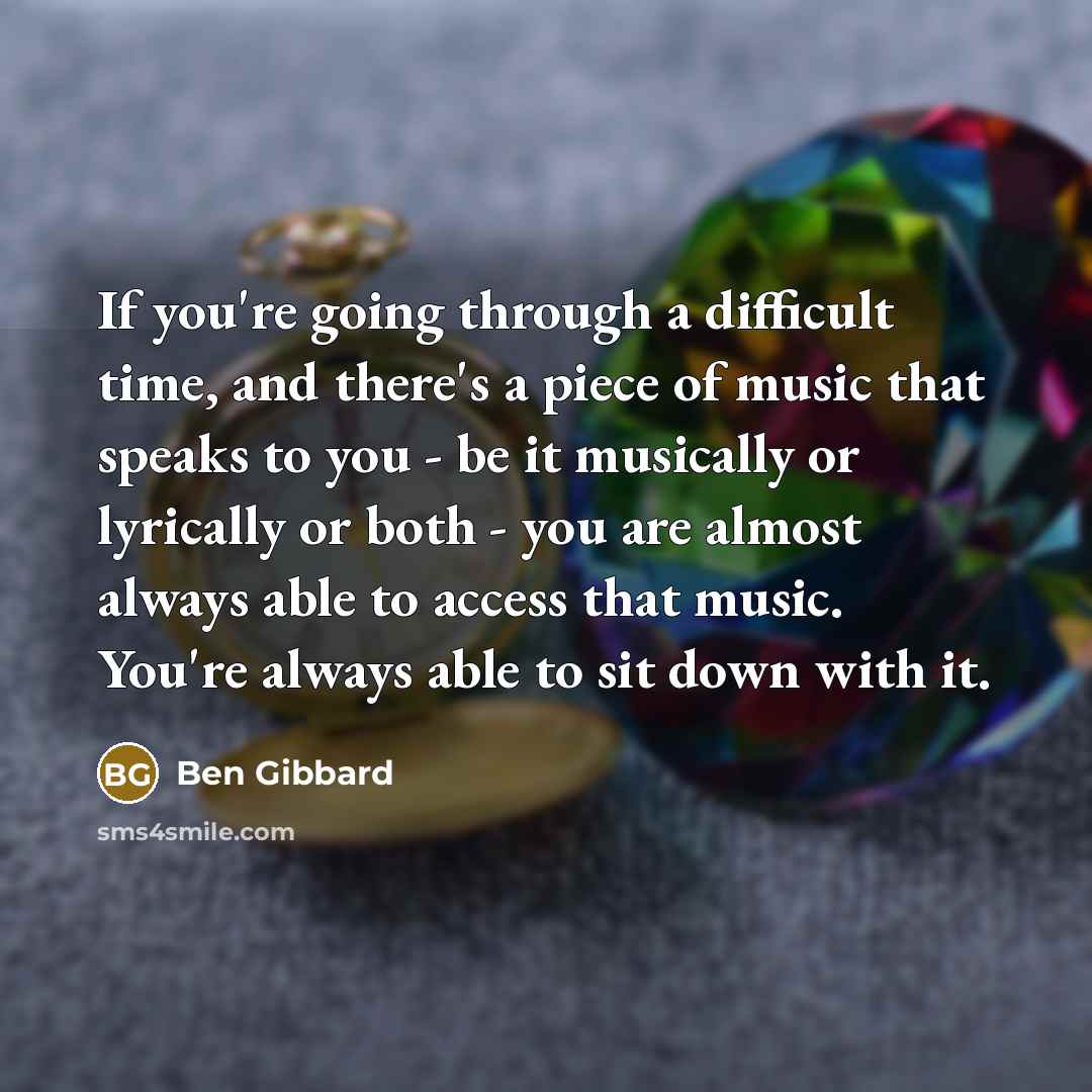“If you're going through a difficult time, and there's a piece of music that speaks to you - be it musically or lyrically or both - you are almost always able to access that music. You're always able to sit down with it.” quote by Ben Gibbard