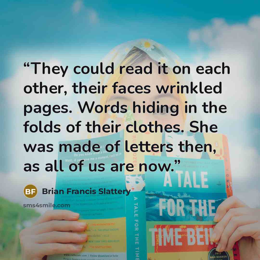 “They could read it on each other, their faces wrinkled pages. Words hiding in the folds of their clothes. She was made of letters then, as all of us are now.” quote by Brian Francis Slattery