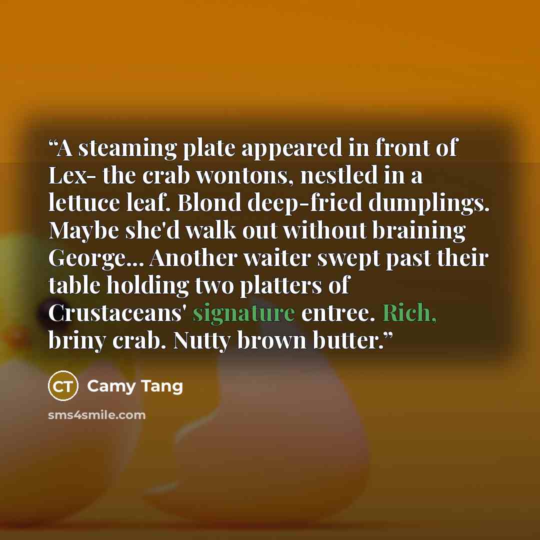 “A steaming plate appeared in front of Lex- the crab wontons, nestled in a lettuce leaf. Blond deep-fried dumplings. Maybe she'd walk out without braining George... Another waiter swept past their table holding two platters of Crustaceans' signature entree. Rich, briny crab. Nutty brown butter.” quote by Camy Tang