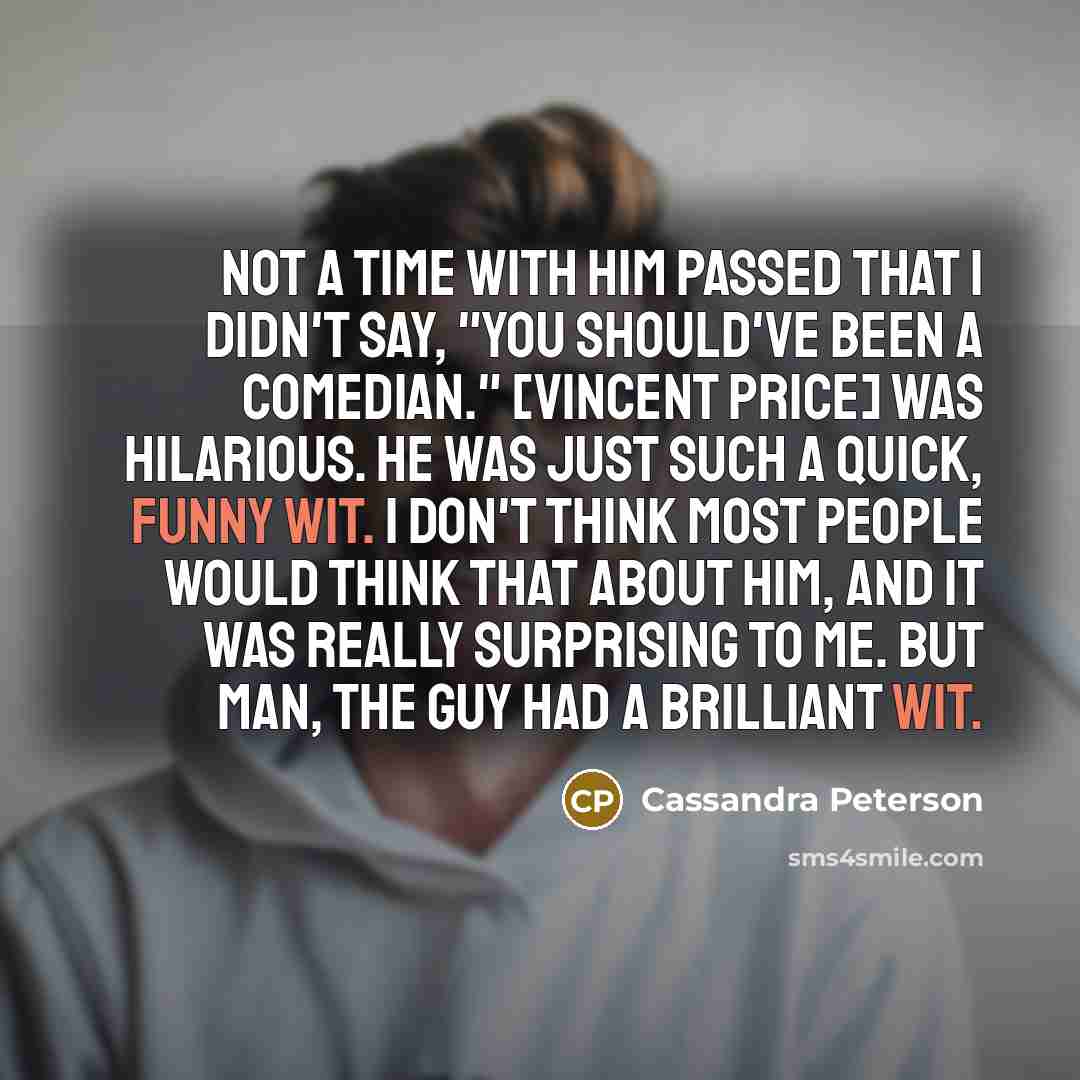 “Not a time with him passed that I didn't say, "You should've been a comedian." [Vincent Price] was hilarious. He was just such a quick, funny wit. I don't think most people would think that about him, and it was really surprising to me. But man, the guy had a brilliant wit.” quote by Cassandra Peterson