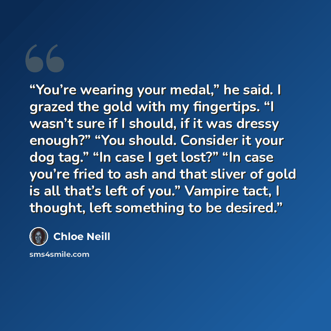 “You’re wearing your medal,” he said. I grazed the gold with my fingertips. “I wasn’t sure if I should, if it was dressy enough?” “You should. Consider it your dog tag.” “In case I get lost?” “In case you’re fried to ash and that sliver of gold is all that’s left of you.” Vampire tact, I thought…” quote by Chloe Neill