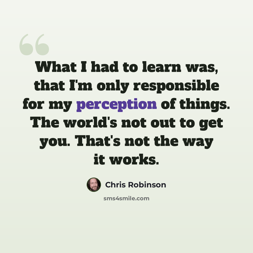 “What I had to learn was, that I'm only responsible for my perception of things. The world's not out to get you. That's not the way it works.” quote by Chris Robinson