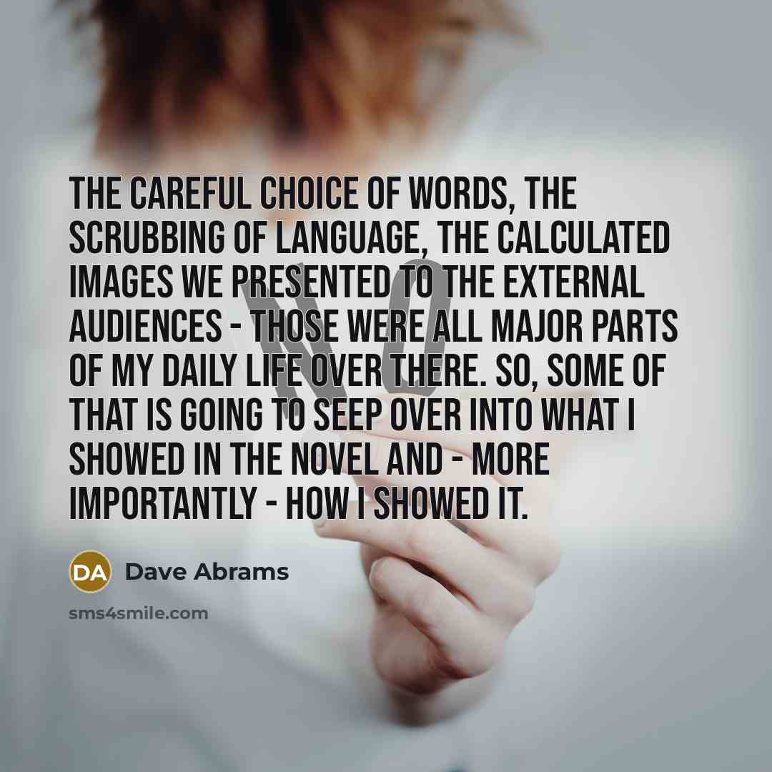 “The careful choice of words, the scrubbing of language, the calculated images we presented to the external audiences - those were all major parts of my daily life over there. So, some of that is going to seep over into what I showed in the novel and - more importantly - how I showed it.” quote by Dave Abrams