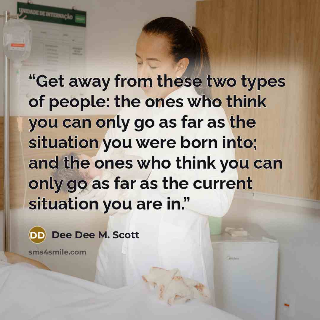 “Get away from these two types of people: the ones who think you can only go as far as the situation you were born into; and the ones who think you can only go as far as the current situation you are in.” quote by Dee Dee M. Scott