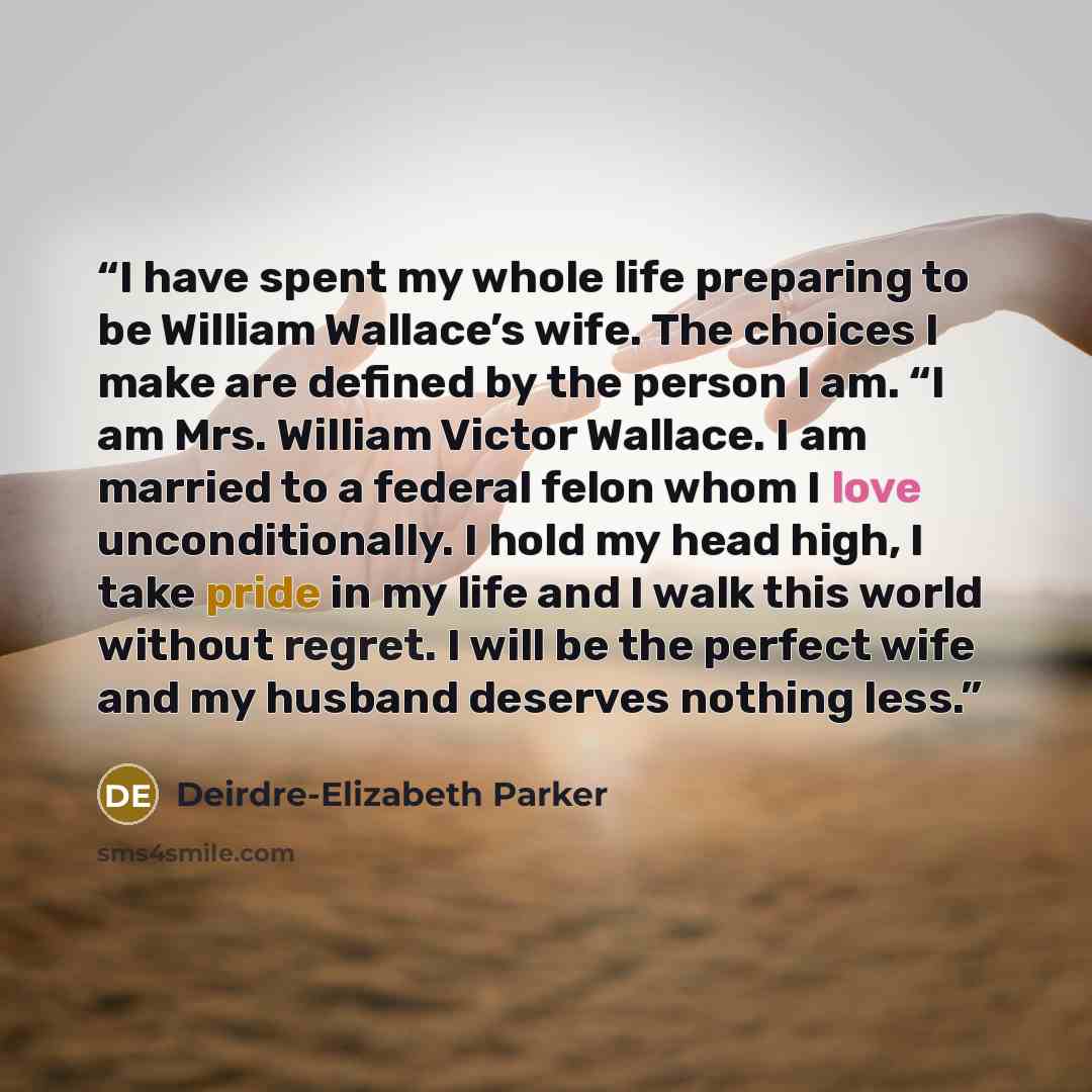 “I have spent my whole life preparing to be William Wallace’s wife. The choices I make are defined by the person I am. “I am Mrs. William Victor Wallace. I am married to a federal felon whom I love unconditionally. I hold my head high, I take pride in my life and I walk this world without regret. I…” quote by Deirdre-Elizabeth Parker