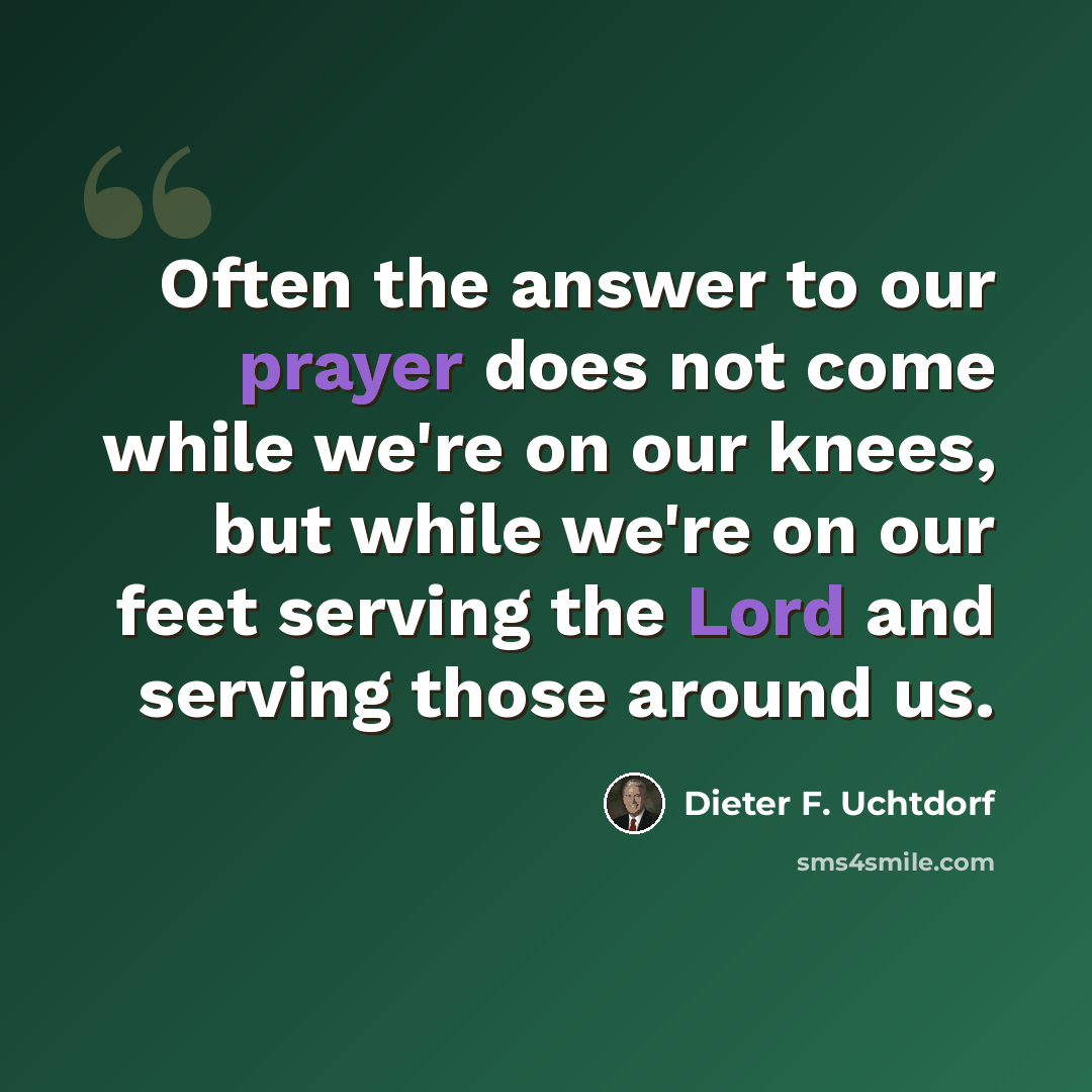“Often the answer to our prayer does not come while we're on our knees, but while we're on our feet serving the Lord and serving those around us.” quote by Dieter F. Uchtdorf