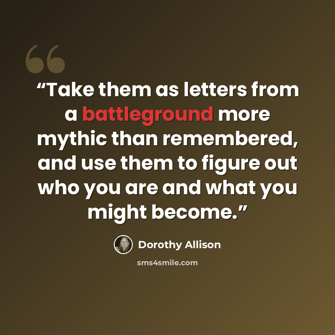 “Take them as letters from a battleground more mythic than remembered, and use them to figure out who you are and what you might become.” quote by Dorothy Allison