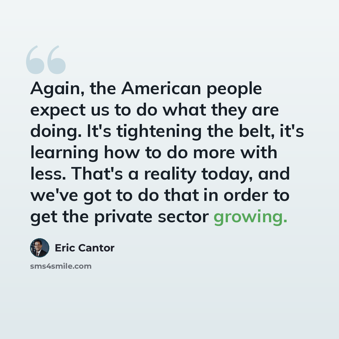 “Again, the American people expect us to do what they are doing. It's tightening the belt, it's learning how to do more with less. That's a reality today, and we've got to do that in order to get the private sector growing.” quote by Eric Cantor