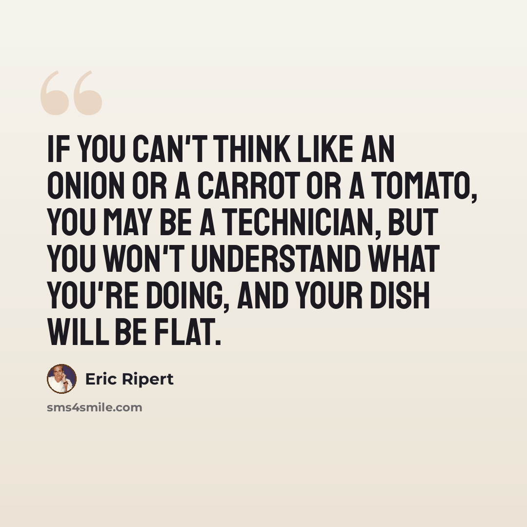 “If you can't think like an onion or a carrot or a tomato, you may be a technician, but you won't understand what you're doing, and your dish will be flat.” quote by Eric Ripert