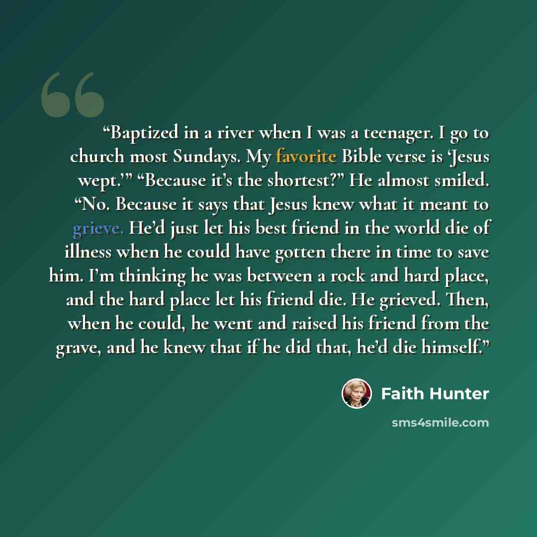 “Baptized in a river when I was a teenager. I go to church most Sundays. My favorite Bible verse is ‘Jesus wept.’” “Because it’s the shortest?” He almost smiled. “No. Because it says that Jesus knew what it meant to grieve. He’d just let his best friend in the world die of illness when he could…” quote by Faith Hunter