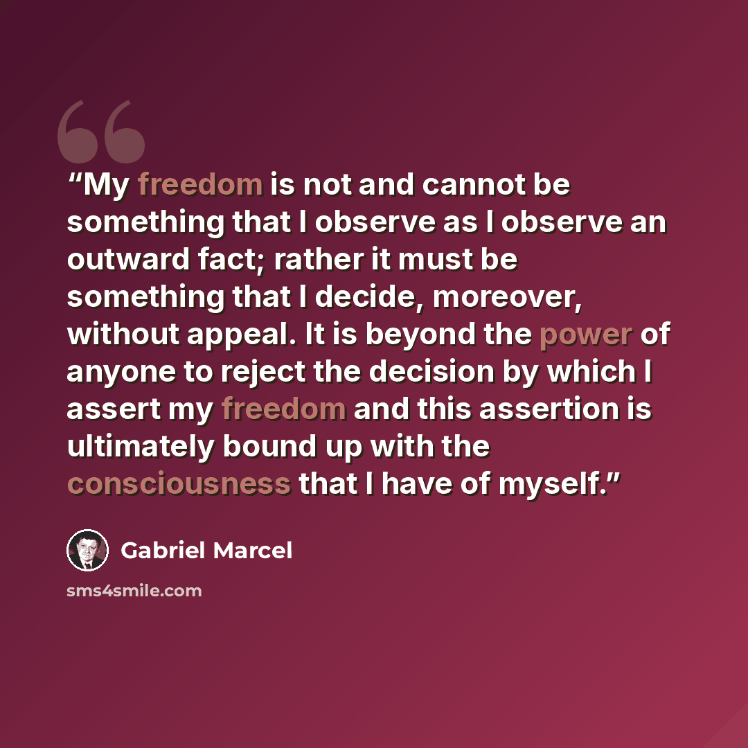 “My freedom is not and cannot be something that I observe as I observe an outward fact; rather it must be something that I decide, moreover, without appeal. It is beyond the power of anyone to reject the decision by which I assert my freedom and this assertion is ultimately bound up with the…” quote by Gabriel Marcel