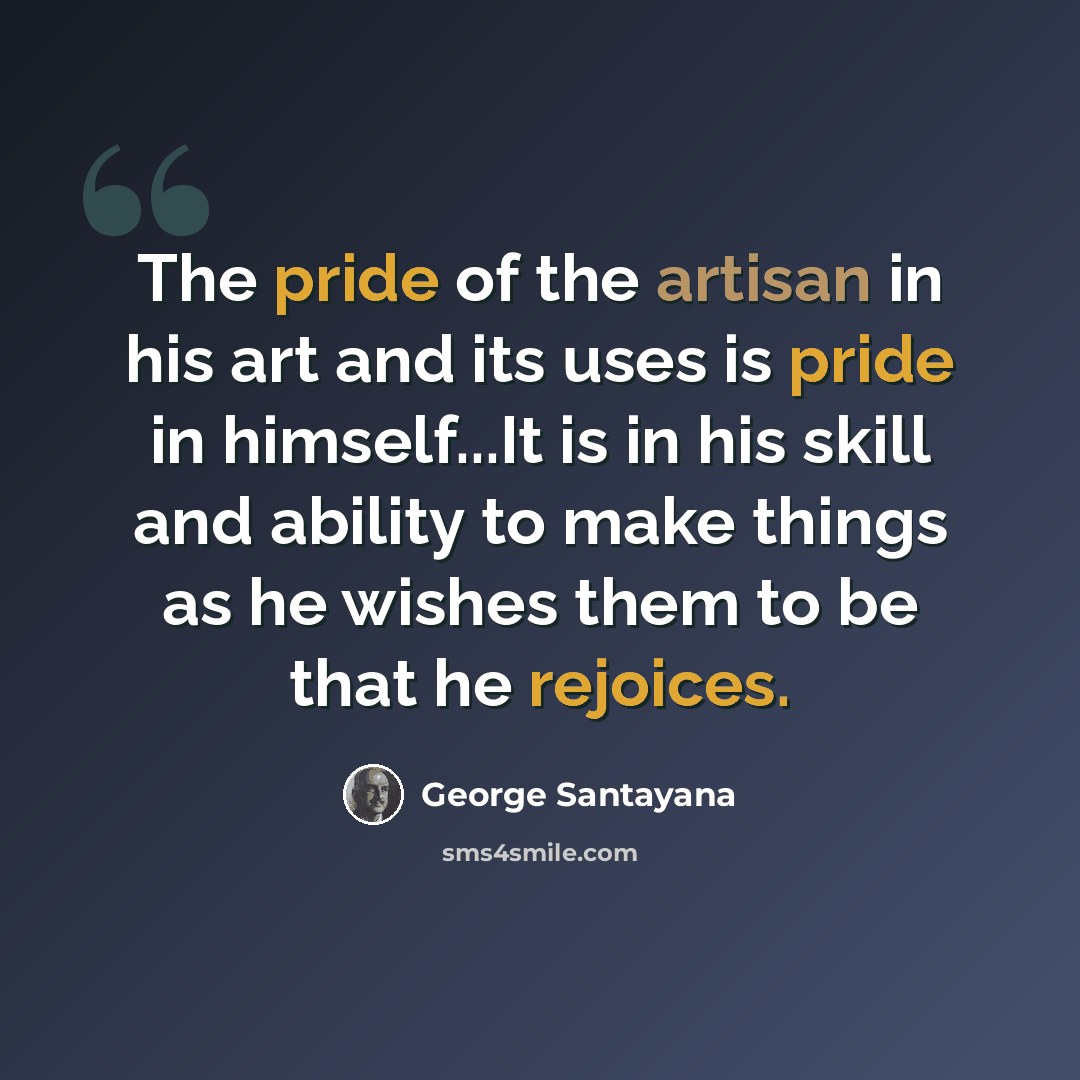 “The pride of the artisan in his art and its uses is pride in himself...It is in his skill and ability to make things as he wishes them to be that he rejoices.” quote by George Santayana