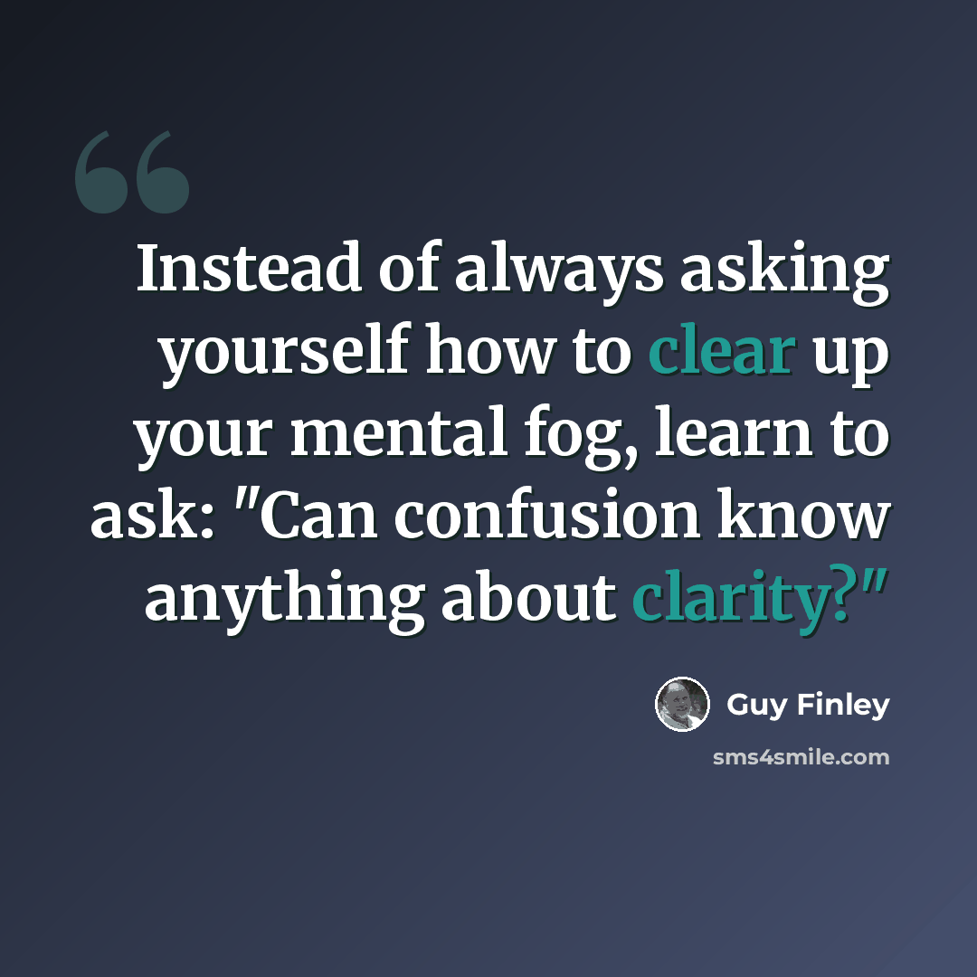 “Instead of always asking yourself how to clear up your mental fog, learn to ask: "Can confusion know anything about clarity?"” quote by Guy Finley