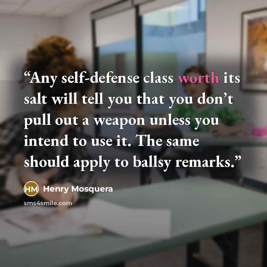 “Any self-defense class worth its salt will tell you that you don’t pull out a weapon unless you intend to use it. The same should apply to ballsy remarks.” quote by Henry Mosquera