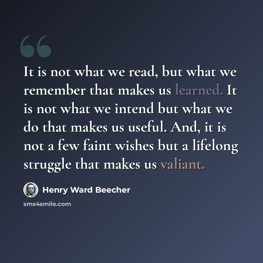 “It is not what we read, but what we remember that makes us learned. It is not what we intend but what we do that makes us useful. And, it is not a few faint wishes but a lifelong struggle that makes us valiant.” quote by Henry Ward Beecher
