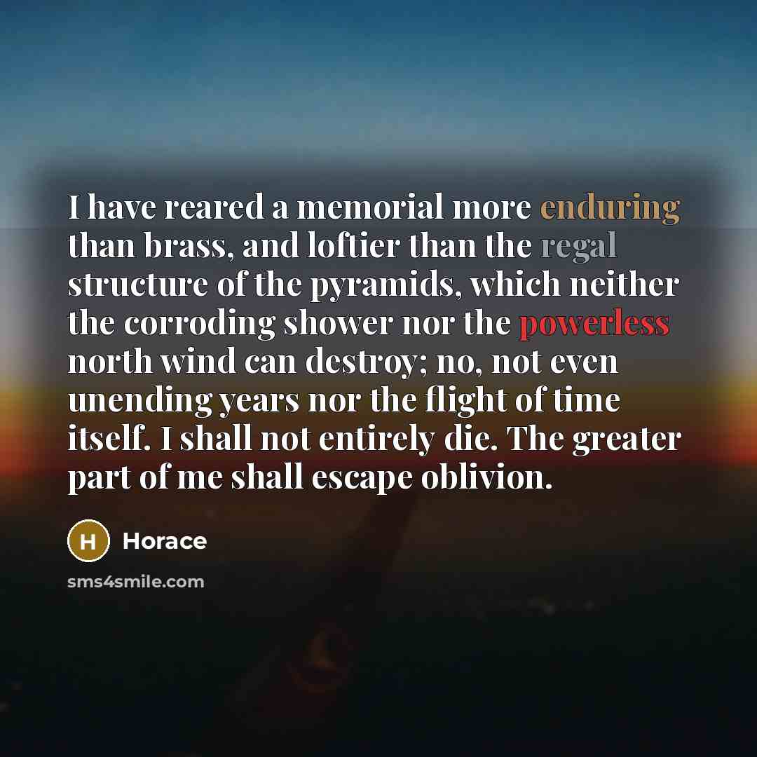 “I have reared a memorial more enduring than brass, and loftier than the regal structure of the pyramids, which neither the corroding shower nor the powerless north wind can destroy; no, not even unending years nor the flight of time itself. I shall not entirely die. The greater part of me shall…” quote by Horace