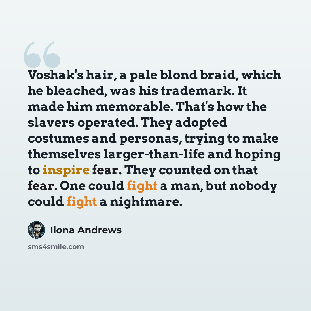 “Voshak's hair, a pale blond braid, which he bleached, was his trademark. It made him memorable. That's how the slavers operated. They adopted costumes and personas, trying to make themselves larger-than-life and hoping to inspire fear. They counted on that fear. One could fight a man, but nobody…” quote by Ilona Andrews