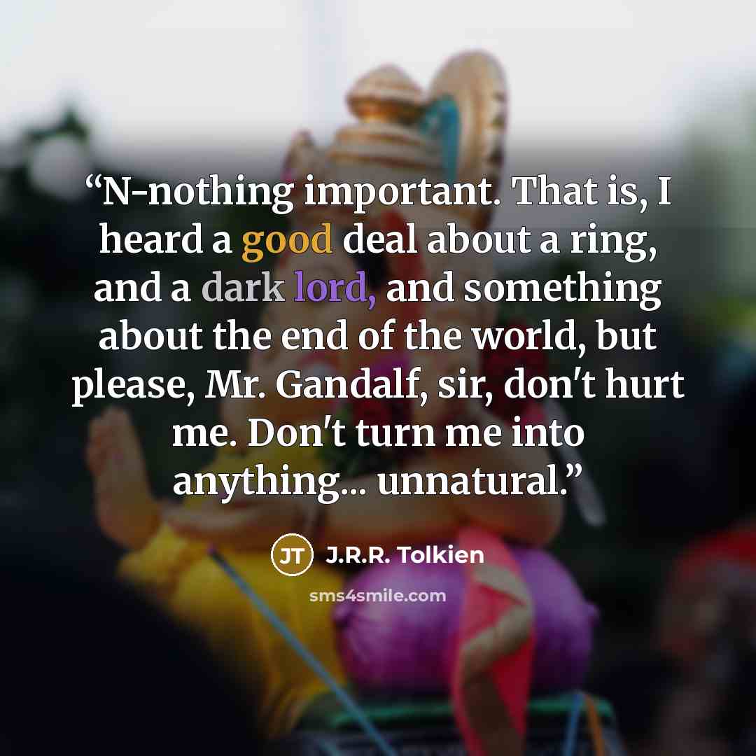 “N-nothing important. That is, I heard a good deal about a ring, and a dark lord, and something about the end of the world, but please, Mr. Gandalf, sir, don't hurt me. Don't turn me into anything... unnatural.” quote by J.R.R. Tolkien