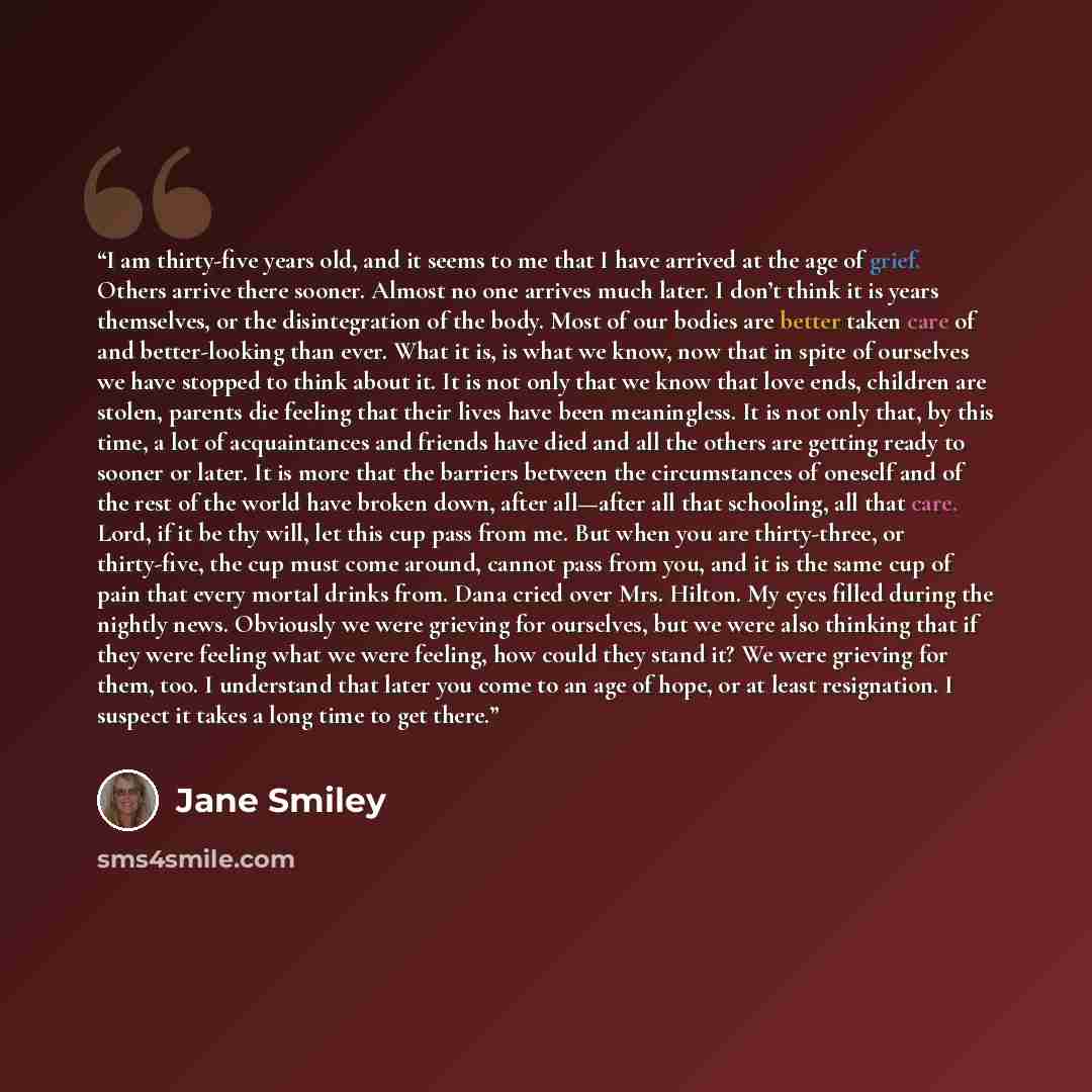 “I am thirty-five years old, and it seems to me that I have arrived at the age of grief. Others arrive there sooner. Almost no one arrives much later. I don’t think it is years themselves, or the disintegration of the body. Most of our bodies are better taken care of and better-looking than ever…” quote by Jane Smiley