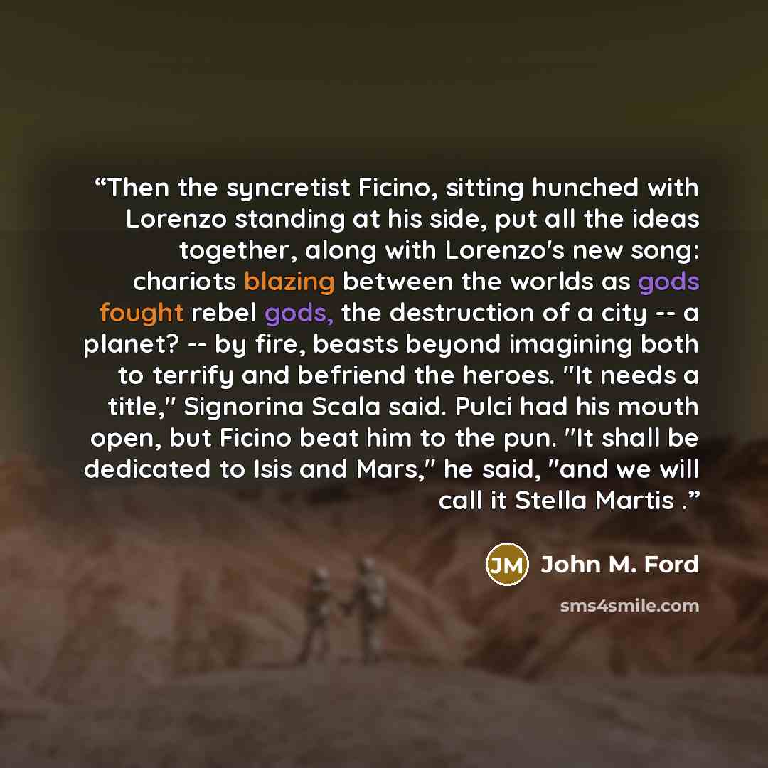 “Then the syncretist Ficino, sitting hunched with Lorenzo standing at his side, put all the ideas together, along with Lorenzo's new song: chariots blazing between the worlds as gods fought rebel gods, the destruction of a city -- a planet? -- by fire, beasts beyond imagining both to terrify and…” quote by John M. Ford
