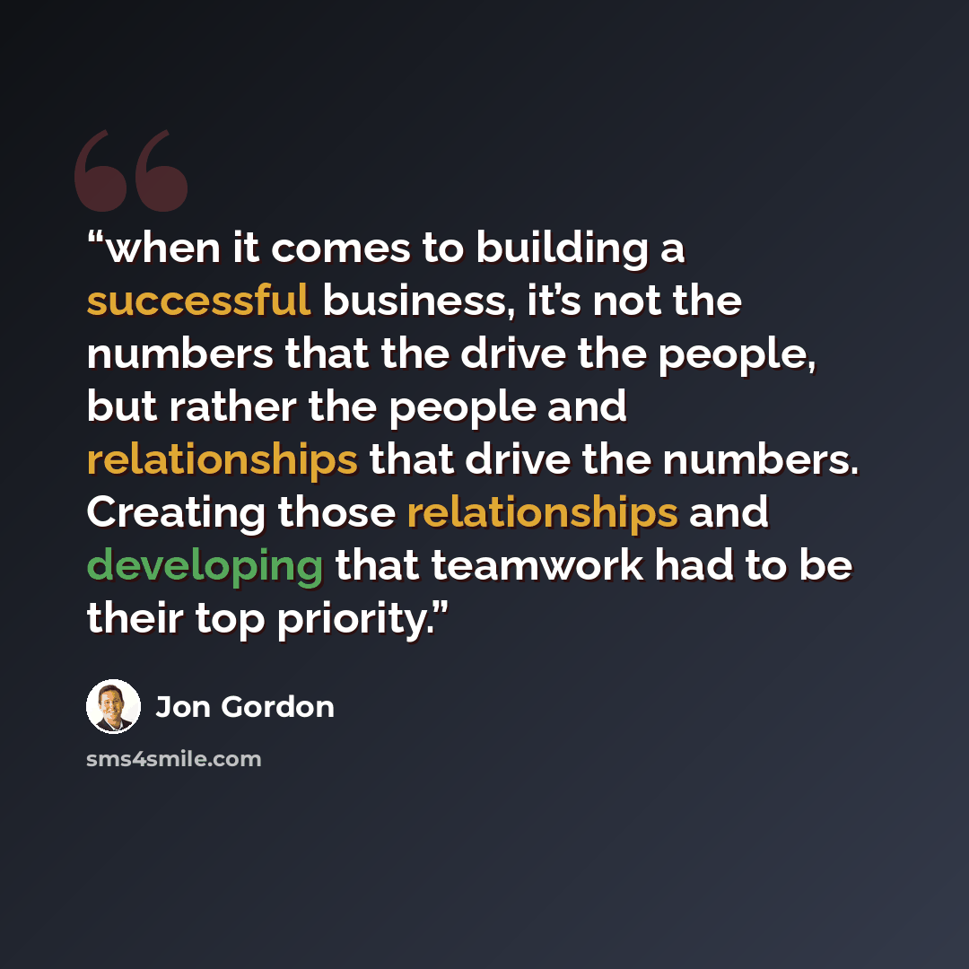 “when it comes to building a successful business, it’s not the numbers that the drive the people, but rather the people and relationships that drive the numbers. Creating those relationships and developing that teamwork had to be their top priority.” quote by Jon Gordon