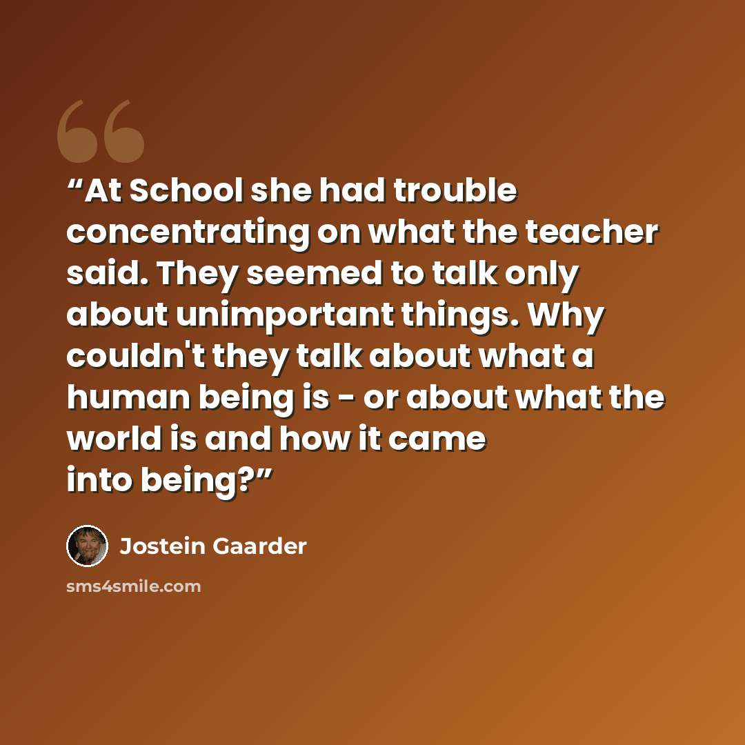 “At School she had trouble concentrating on what the teacher said. They seemed to talk only about unimportant things. Why couldn't they talk about what a human being is - or about what the world is and how it came into being?” quote by Jostein Gaarder