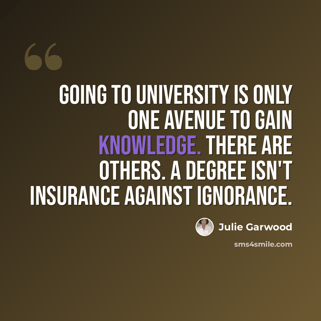 “Going to university is only one avenue to gain knowledge. There are others. A degree isn't insurance against ignorance.” quote by Julie Garwood