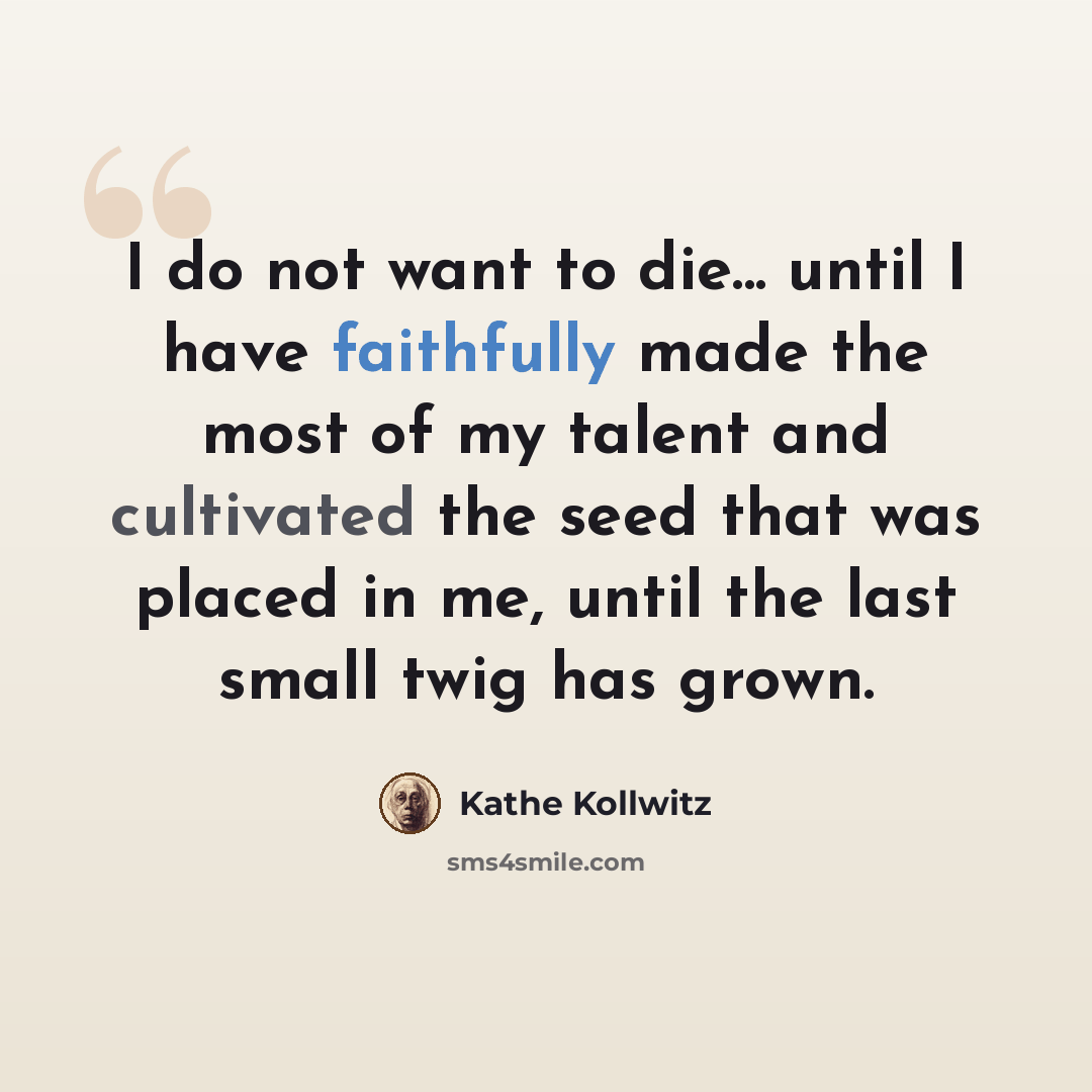 “I do not want to die... until I have faithfully made the most of my talent and cultivated the seed that was placed in me, until the last small twig has grown.” quote by Kathe Kollwitz