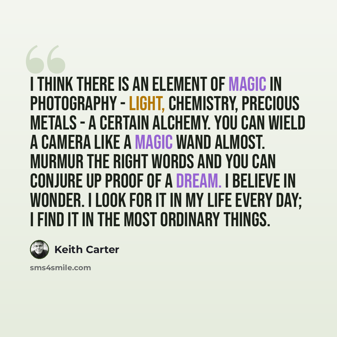 “I think there is an element of magic in photography - light, chemistry, precious metals - a certain alchemy. You can wield a camera like a magic wand almost. Murmur the right words and you can conjure up proof of a dream. I believe in wonder. I look for it in my life every day; I find it in the…” quote by Keith Carter