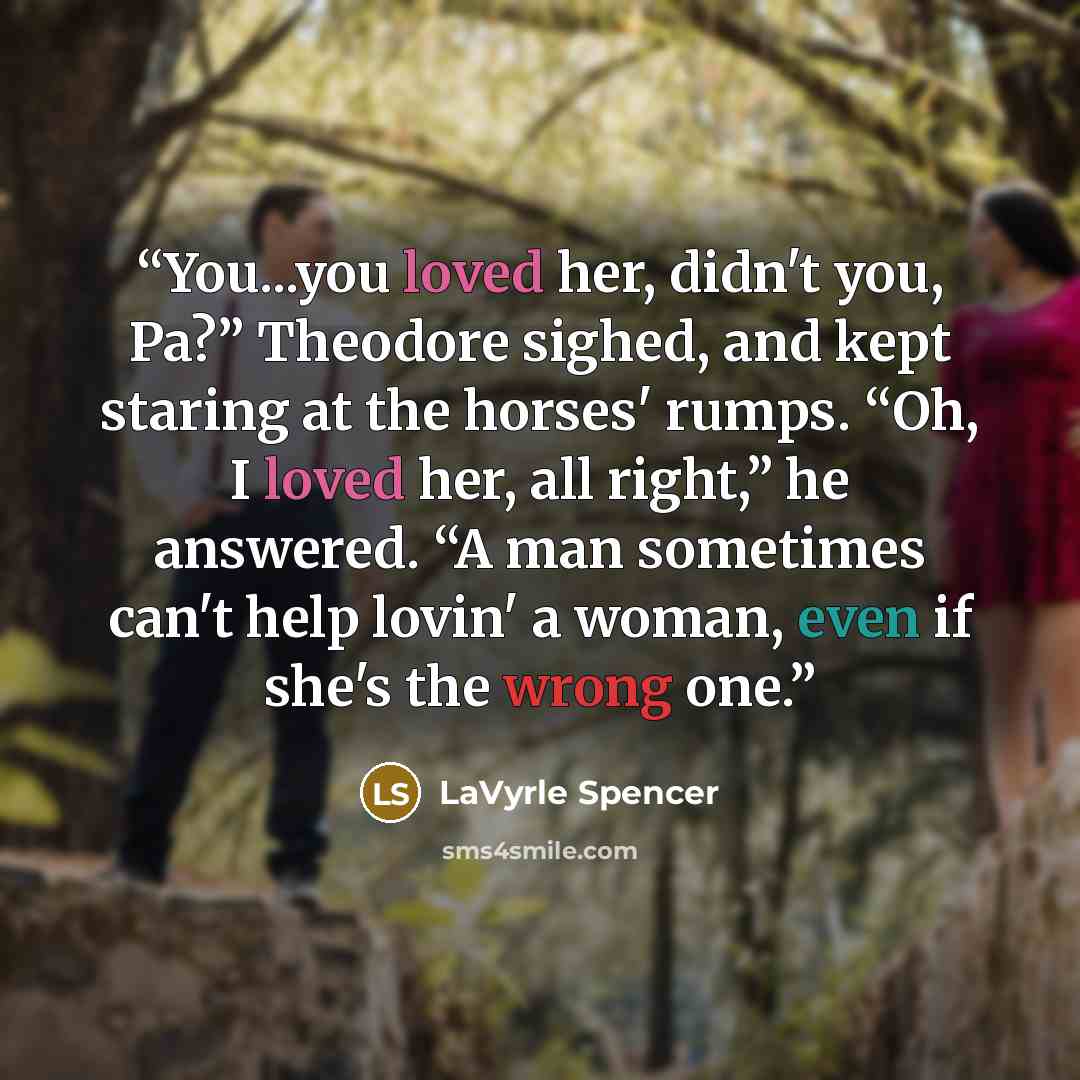 “You...you loved her, didn't you, Pa?” Theodore sighed, and kept staring at the horses' rumps. “Oh, I loved her, all right,” he answered. “A man sometimes can't help lovin' a woman, even if she's the wrong one.” quote by LaVyrle Spencer
