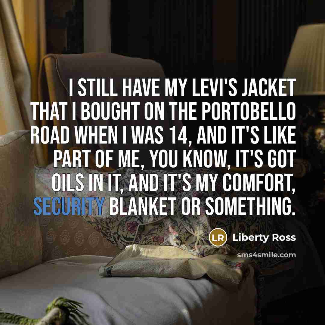 “I still have my Levi's jacket that I bought on the Portobello Road when I was 14, and it's like part of me, you know, it's got oils in it, and it's my comfort, security blanket or something.” quote by Liberty Ross